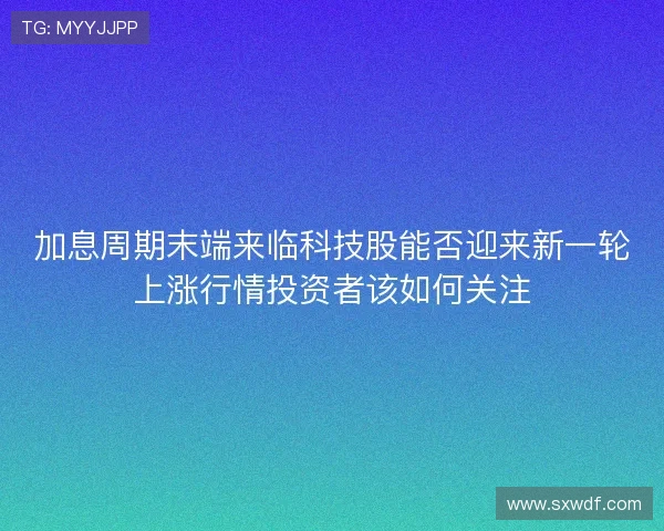 加息周期末端来临科技股能否迎来新一轮上涨行情投资者该如何关注 加息周期末端来临科技股能否迎来新一轮上涨行情投资者该如何关注